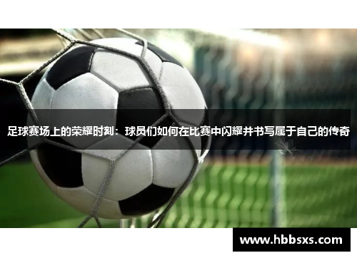 足球赛场上的荣耀时刻：球员们如何在比赛中闪耀并书写属于自己的传奇