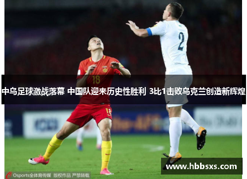 中乌足球激战落幕 中国队迎来历史性胜利 3比1击败乌克兰创造新辉煌