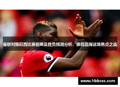 曼联对斯旺西比赛前瞻及胜负预测分析，谁将赢得这场焦点之战